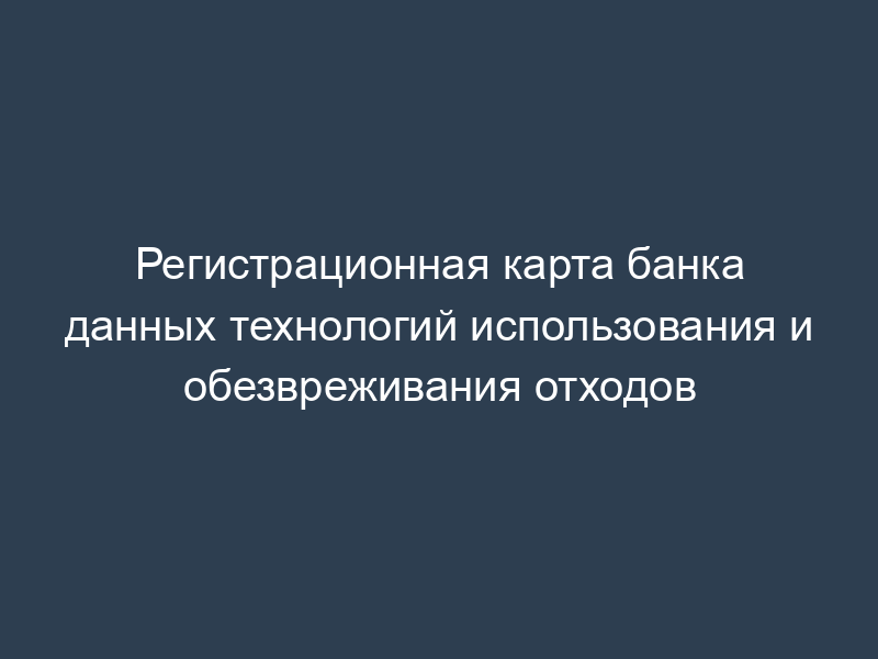 Регистрационная карта банка данных технологий использования и обезвреживания отходов