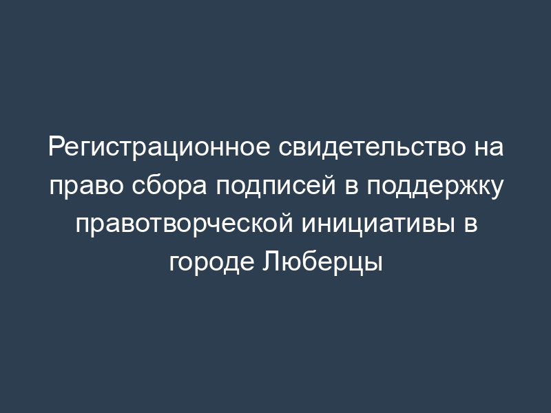 Регистрационное свидетельство на право сбора подписей в поддержку правотворческой инициативы в городе Люберцы