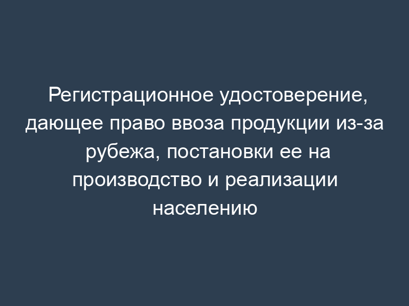 Регистрационное удостоверение, дающее право ввоза продукции из-за рубежа, постановки ее на производство и реализации населению