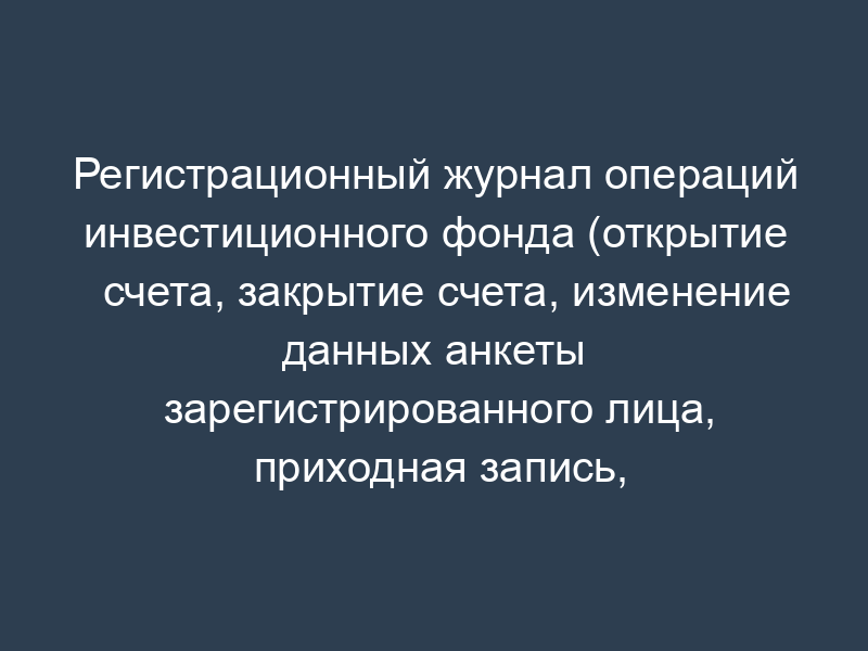 Регистрационный журнал операций инвестиционного фонда (открытие счета, закрытие счета, изменение данных анкеты зарегистрированного лица, приходная запись, расходная запись)