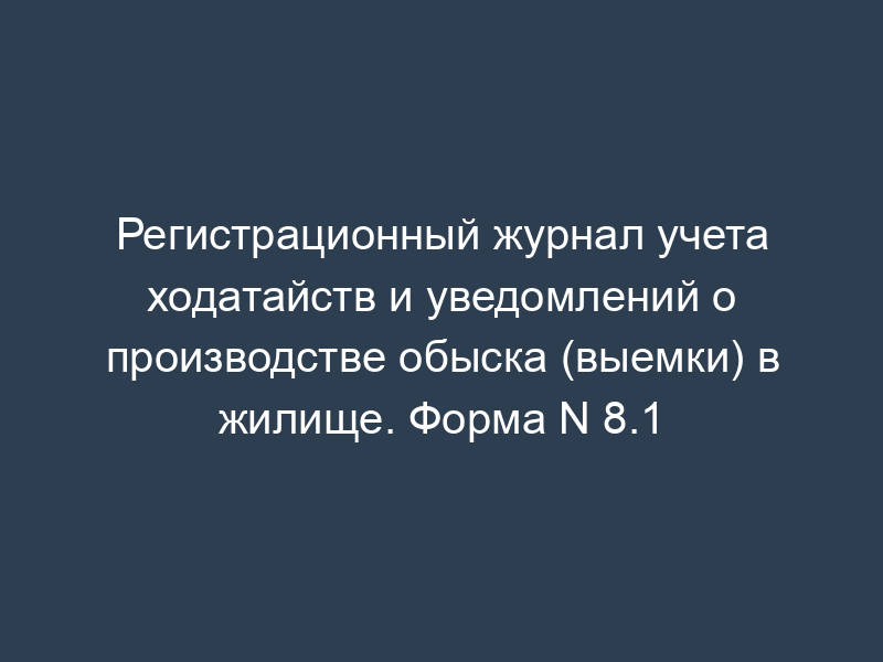 Регистрационный журнал учета ходатайств и уведомлений о производстве обыска (выемки) в жилище. Форма N 8.1