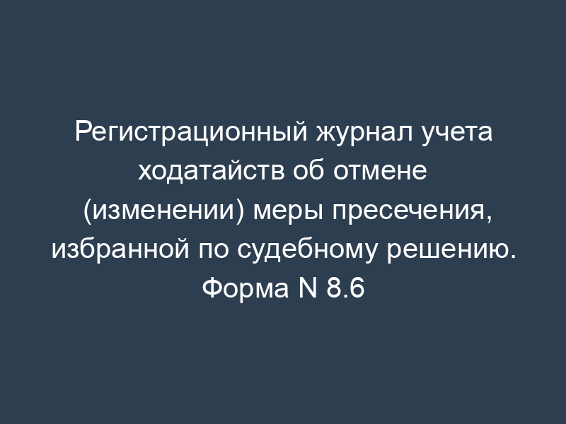 Регистрационный журнал учета ходатайств об отмене (изменении) меры пресечения, избранной по судебному решению. Форма N 8.6