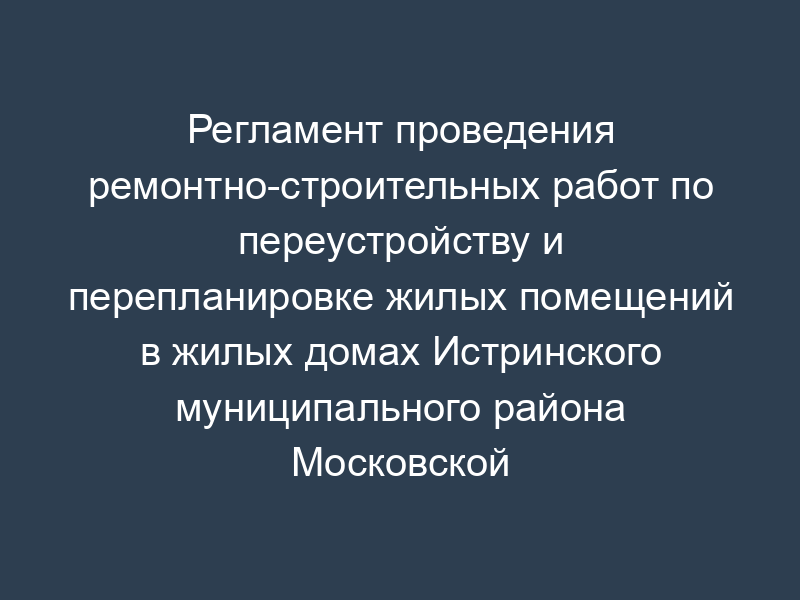 Регламент проведения ремонтно-строительных работ по переустройству и перепланировке жилых помещений в жилых домах Истринского муниципального района Московской области