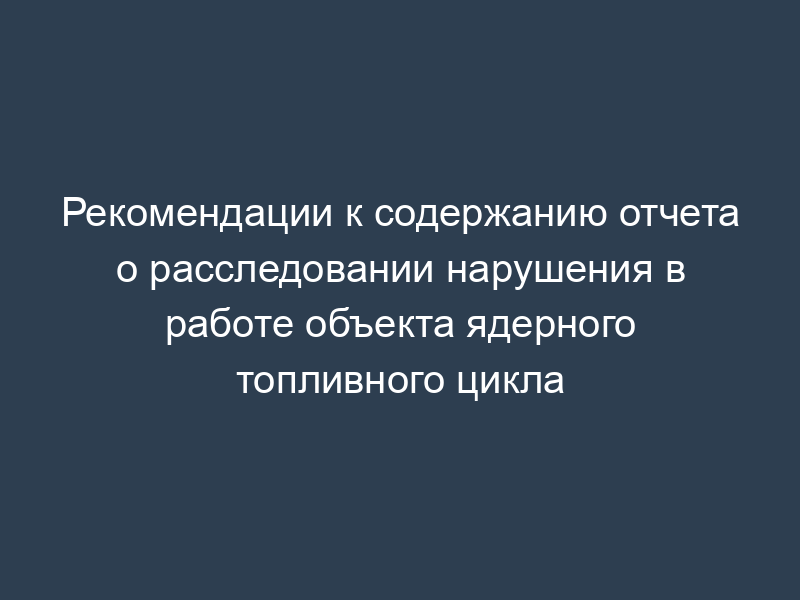 Рекомендации к содержанию отчета о расследовании нарушения в работе объекта ядерного топливного цикла