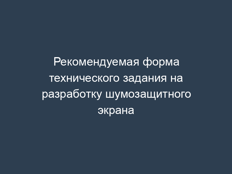 Рекомендуемая форма технического задания на разработку шумозащитного экрана
