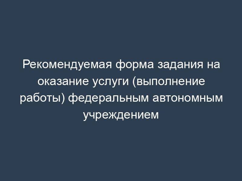 Рекомендуемая форма задания на оказание услуги (выполнение работы) федеральным автономным учреждением