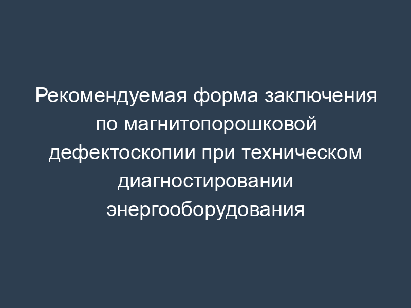 Рекомендуемая форма заключения по магнитопорошковой дефектоскопии при техническом диагностировании энергооборудования