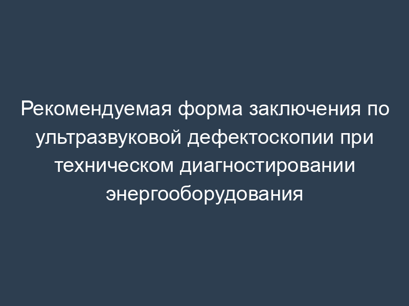 Рекомендуемая форма заключения по ультразвуковой дефектоскопии при техническом диагностировании энергооборудования