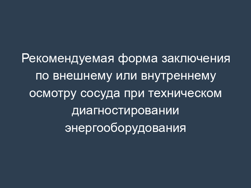 Рекомендуемая форма заключения по внешнему или внутреннему осмотру сосуда при техническом диагностировании энергооборудования