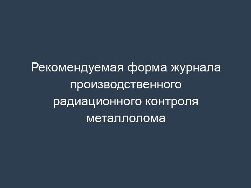 Рекомендуемая форма журнала производственного радиационного контроля металлолома