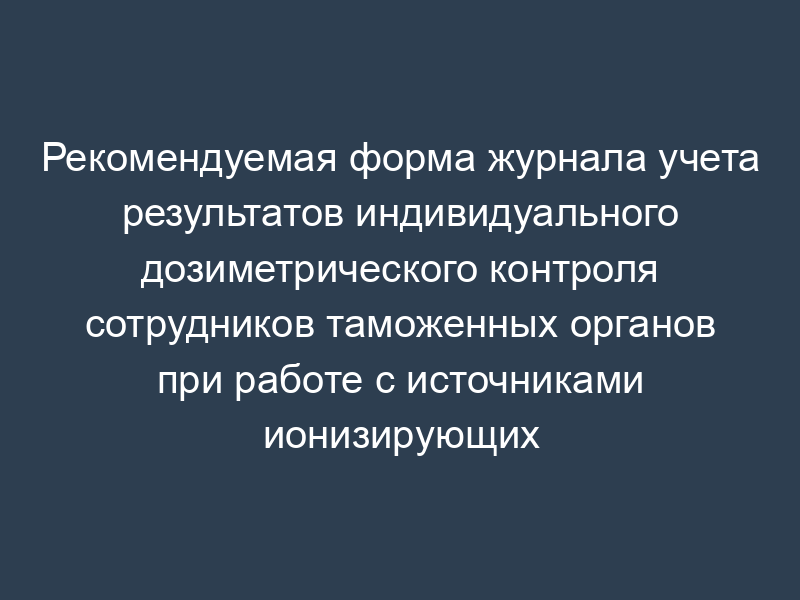 Рекомендуемая форма журнала учета результатов индивидуального дозиметрического контроля сотрудников таможенных органов при работе с источниками ионизирующих излучений