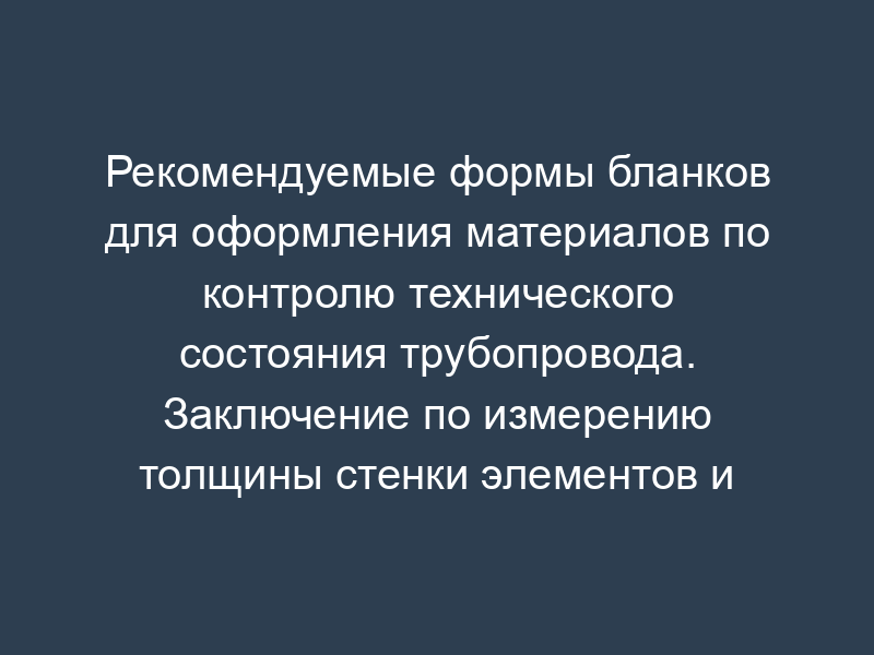 Рекомендуемые формы бланков для оформления материалов по контролю технического состояния трубопровода. Заключение по измерению толщины стенки элементов и деталей (фланцев, переходов, заглушек, линзовых компенсаторов) трубопровода