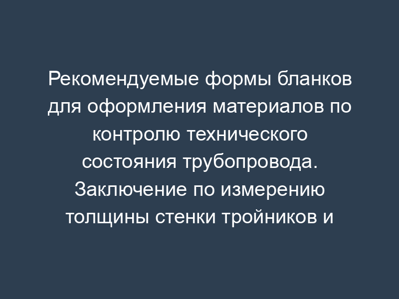 Рекомендуемые формы бланков для оформления материалов по контролю технического состояния трубопровода. Заключение по измерению толщины стенки тройников и врезок трубопровода