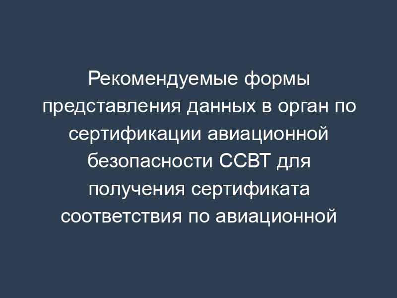 Рекомендуемые формы представления данных в орган по сертификации авиационной безопасности ССВТ для получения сертификата соответствия по авиационной безопасности
