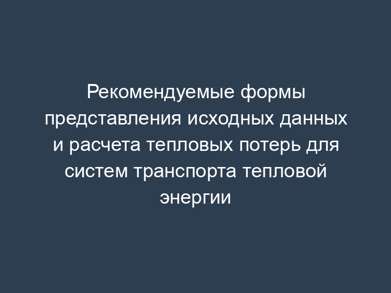 Рекомендуемые формы представления исходных данных и расчета тепловых потерь для систем транспорта тепловой энергии