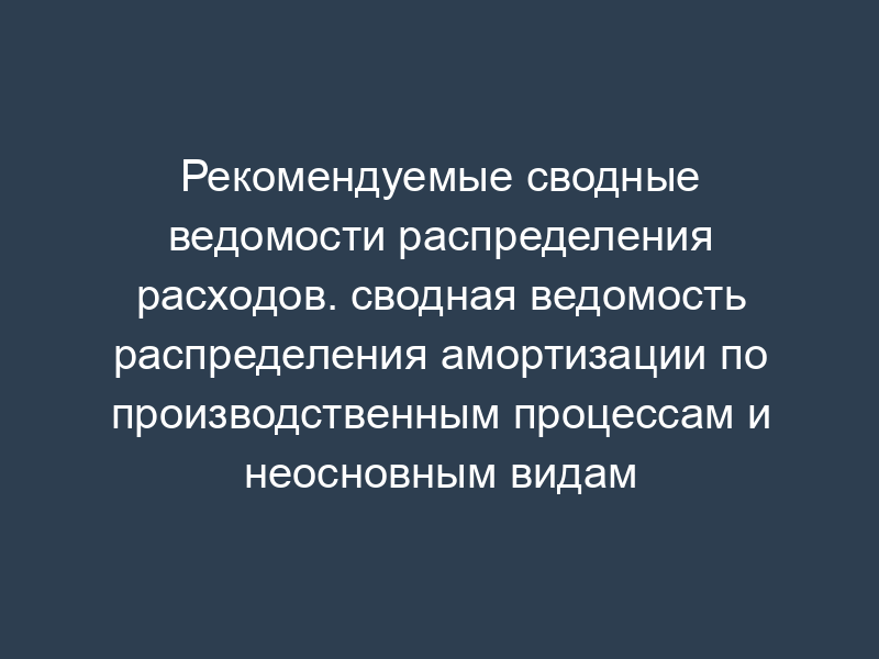 Рекомендуемые сводные ведомости распределения расходов. сводная ведомость распределения амортизации по производственным процессам и неосновным видам деятельности (таблица 1)