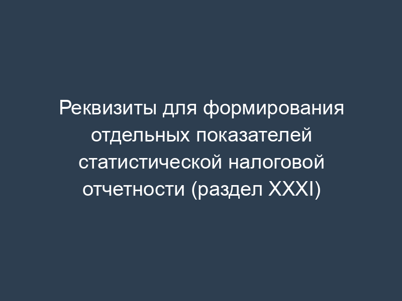 Реквизиты для формирования отдельных показателей статистической налоговой отчетности (раздел XXXI)