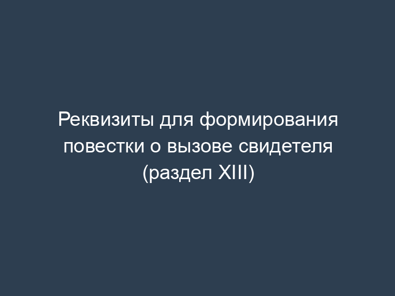 Реквизиты для формирования повестки о вызове свидетеля (раздел XIII)