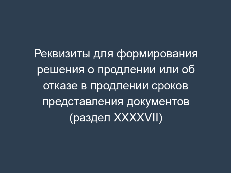Реквизиты для формирования решения о продлении или об отказе в продлении сроков представления документов (раздел XXXXVII)