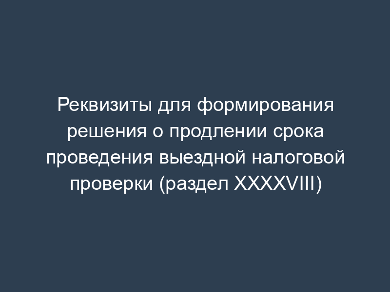 Реквизиты для формирования решения о продлении срока проведения выездной налоговой проверки (раздел XXXXVIII)