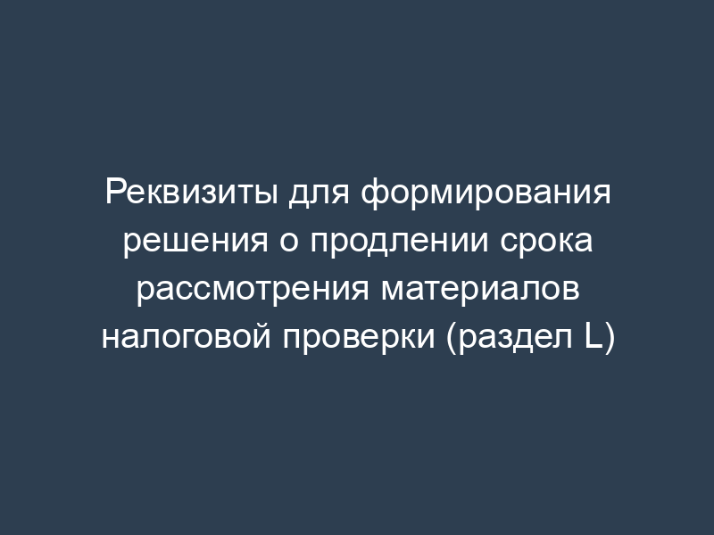Реквизиты для формирования решения о продлении срока рассмотрения материалов налоговой проверки (раздел L)