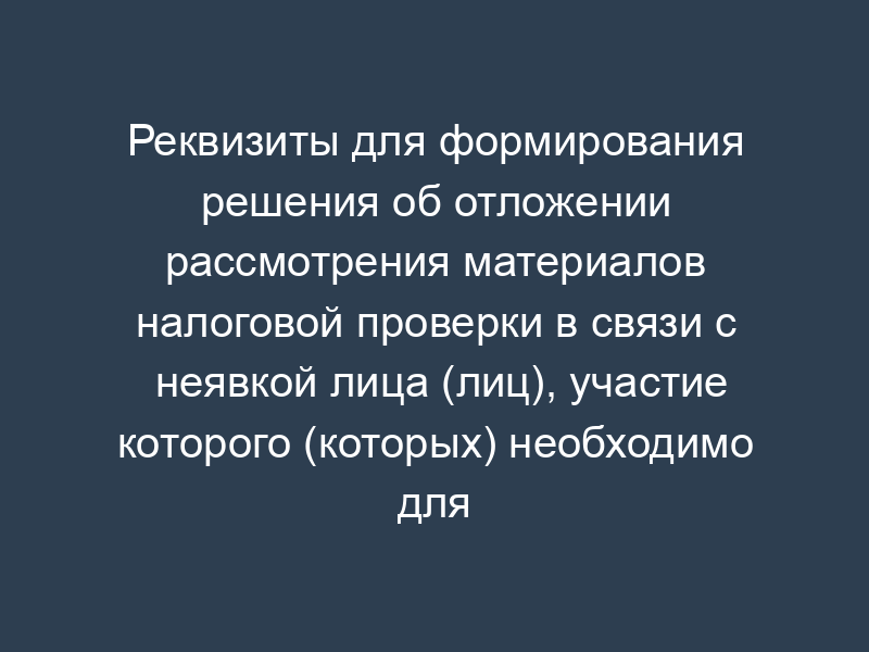 Реквизиты для формирования решения об отложении рассмотрения материалов налоговой проверки в связи с неявкой лица (лиц), участие которого (которых) необходимо для их рассмотрения (раздел XXXXIX)
