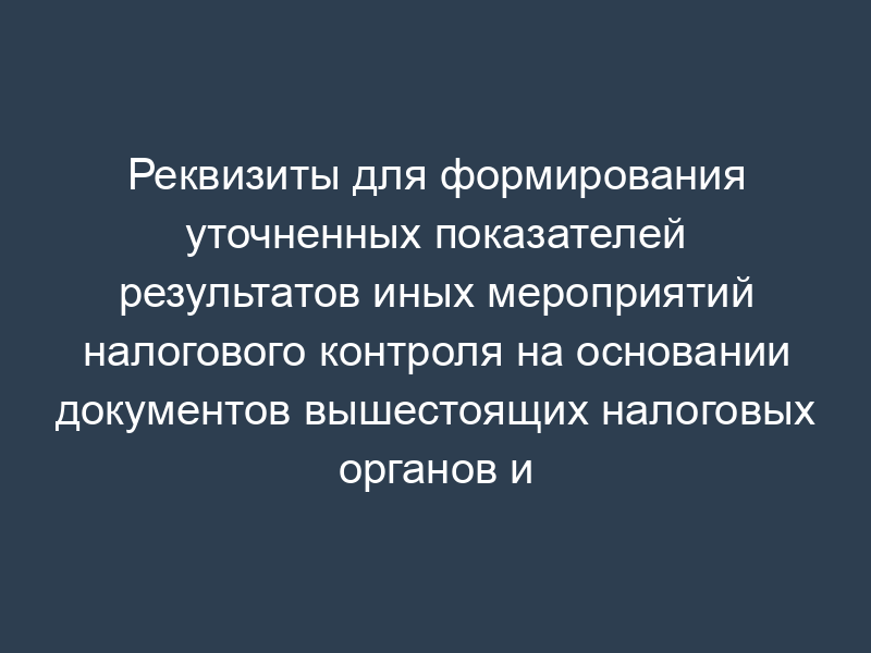 Реквизиты для формирования уточненных показателей результатов иных мероприятий налогового контроля на основании документов вышестоящих налоговых органов и (или) судов (раздел LIV)