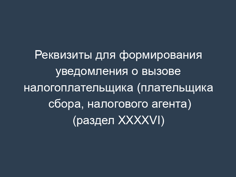 Реквизиты для формирования уведомления о вызове налогоплательщика (плательщика сбора, налогового агента) (раздел XXXXVI)