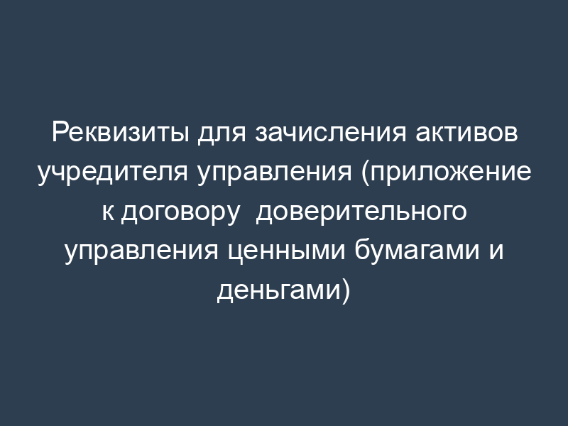 Реквизиты для зачисления активов учредителя управления (приложение к договору  доверительного управления ценными бумагами и деньгами)