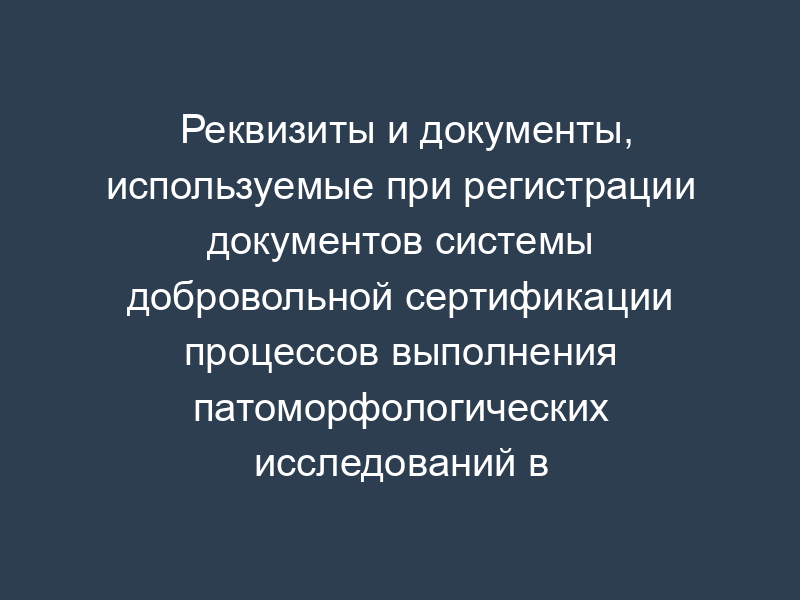 Реквизиты и документы, используемые при регистрации документов системы добровольной сертификации процессов выполнения патоморфологических исследований в здравоохранении
