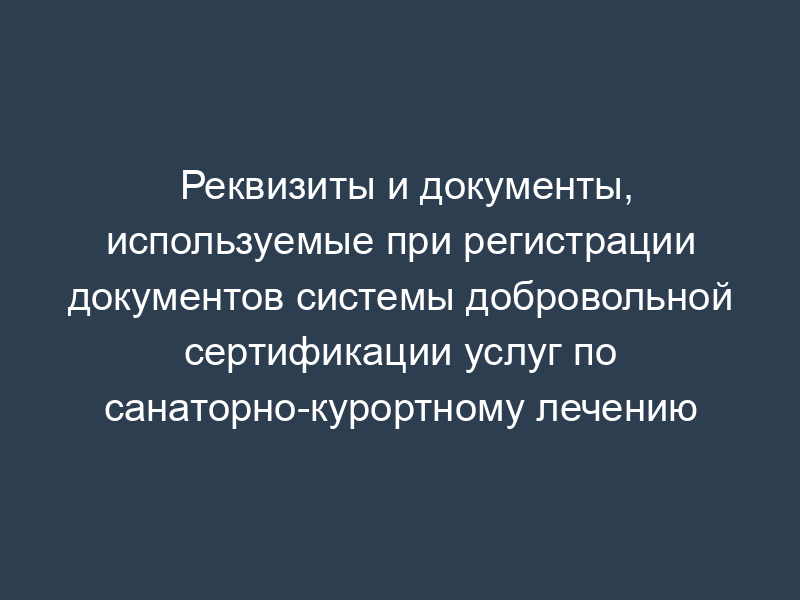 Реквизиты и документы, используемые при регистрации документов системы добровольной сертификации услуг по санаторно-курортному лечению