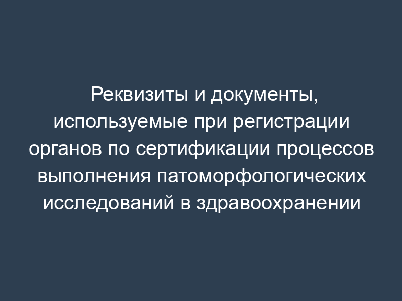 Реквизиты и документы, используемые при регистрации органов по сертификации процессов выполнения патоморфологических исследований в здравоохранении
