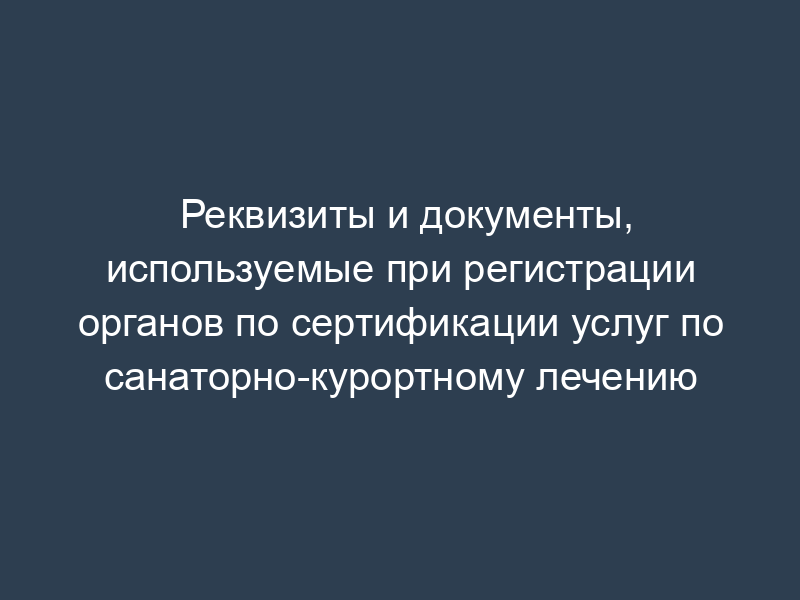 Реквизиты и документы, используемые при регистрации органов по сертификации услуг по санаторно-курортному лечению
