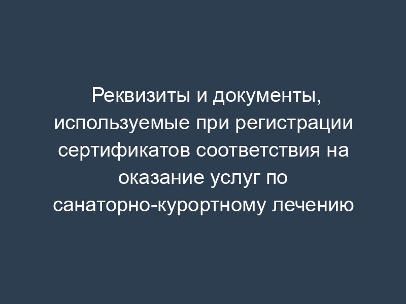 Реквизиты и документы, используемые при регистрации сертификатов соответствия на оказание услуг по санаторно-курортному лечению