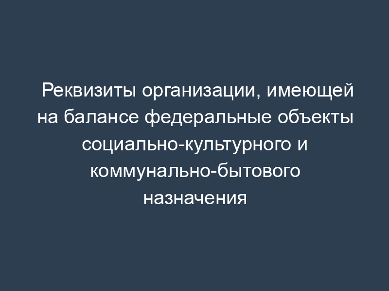 Реквизиты организации, имеющей на балансе федеральные объекты социально-культурного и коммунально-бытового назначения