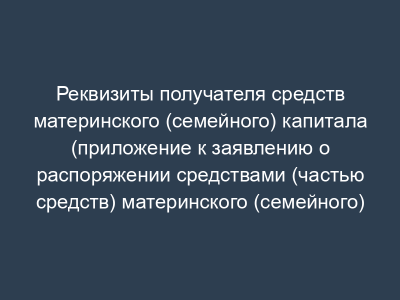 Реквизиты получателя средств материнского (семейного) капитала (приложение к заявлению о распоряжении средствами (частью средств) материнского (семейного) капитала)