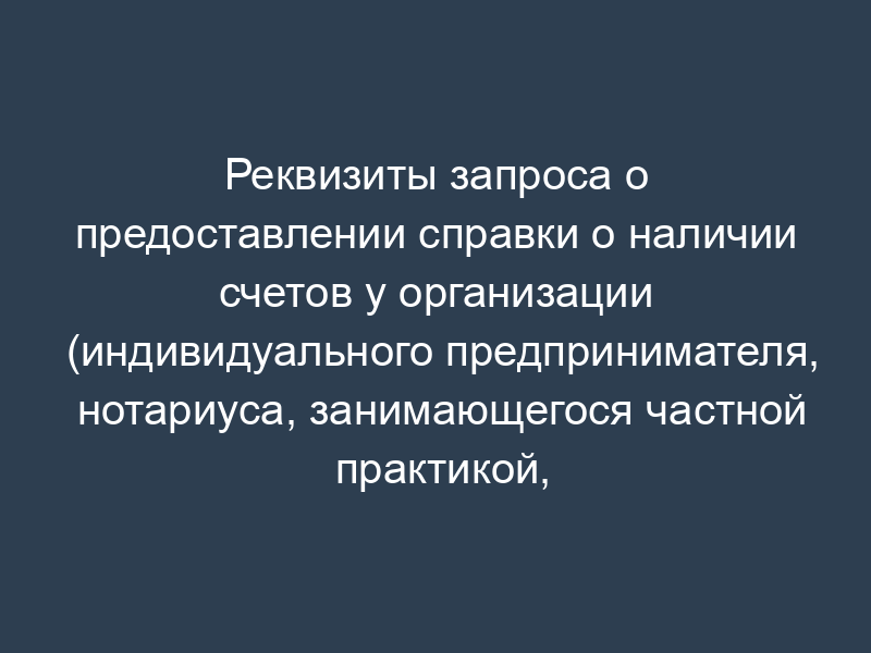 Реквизиты запроса о предоставлении справки о наличии счетов у организации (индивидуального предпринимателя, нотариуса, занимающегося частной практикой, адвоката, учредившего адвокатский кабинет) (к разделу XV)