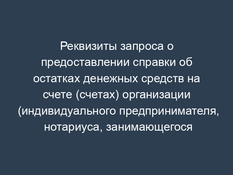 Реквизиты запроса о предоставлении справки об остатках денежных средств на счете (счетах) организации (индивидуального предпринимателя, нотариуса, занимающегося частной практикой, адвоката, учредившего адвокатский кабинет) (к разделу XV)