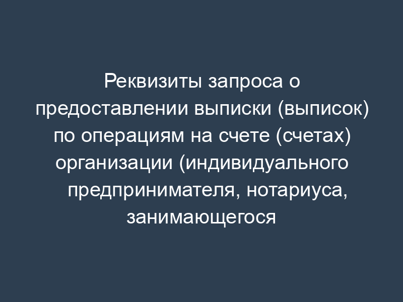 Реквизиты запроса о предоставлении выписки (выписок) по операциям на счете (счетах) организации (индивидуального предпринимателя, нотариуса, занимающегося частной практикой, адвоката, учредившего адвокатский кабинет) (к разделу XV)