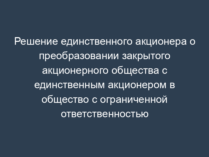 Решение единственного акционера о преобразовании закрытого акционерного общества с единственным акционером в общество с ограниченной ответственностью