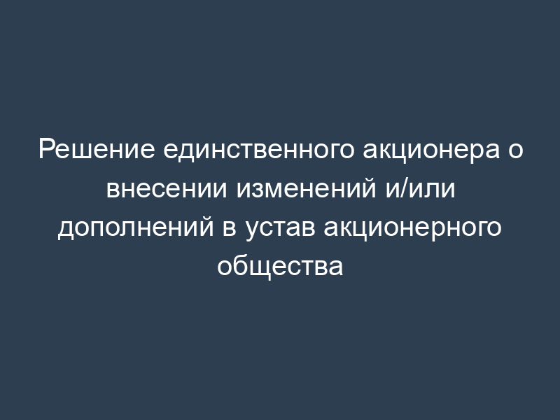 Решение единственного акционера о внесении изменений и/или дополнений в устав акционерного общества