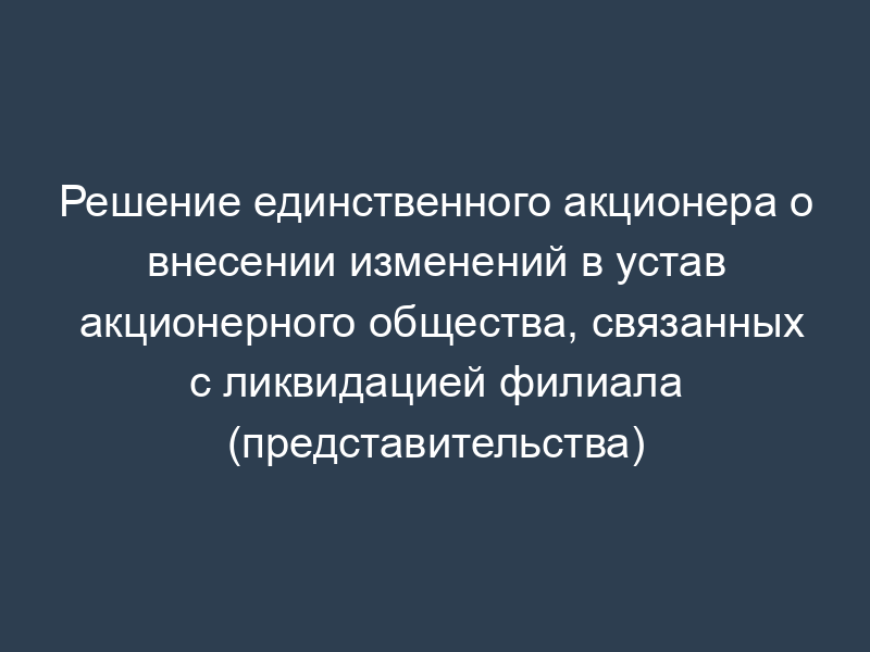 Решение единственного акционера о внесении изменений в устав акционерного общества, связанных с ликвидацией филиала (представительства)