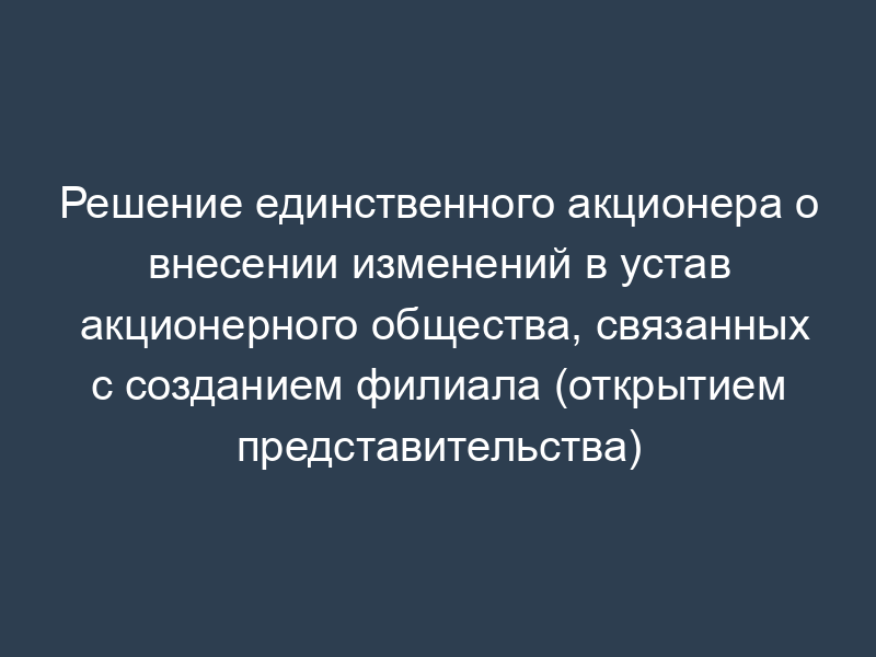 Решение единственного акционера о внесении изменений в устав акционерного общества, связанных с созданием филиала (открытием представительства)