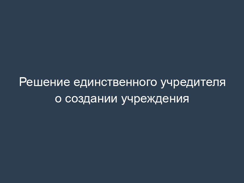 Решение единственного учредителя о создании учреждения