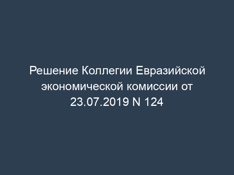Решение Коллегии Евразийской экономической комиссии от 23.07.2019 N 124