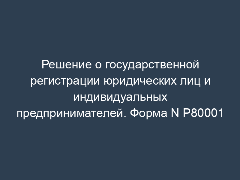 Решение о государственной регистрации юридических лиц и индивидуальных предпринимателей. Форма N Р80001