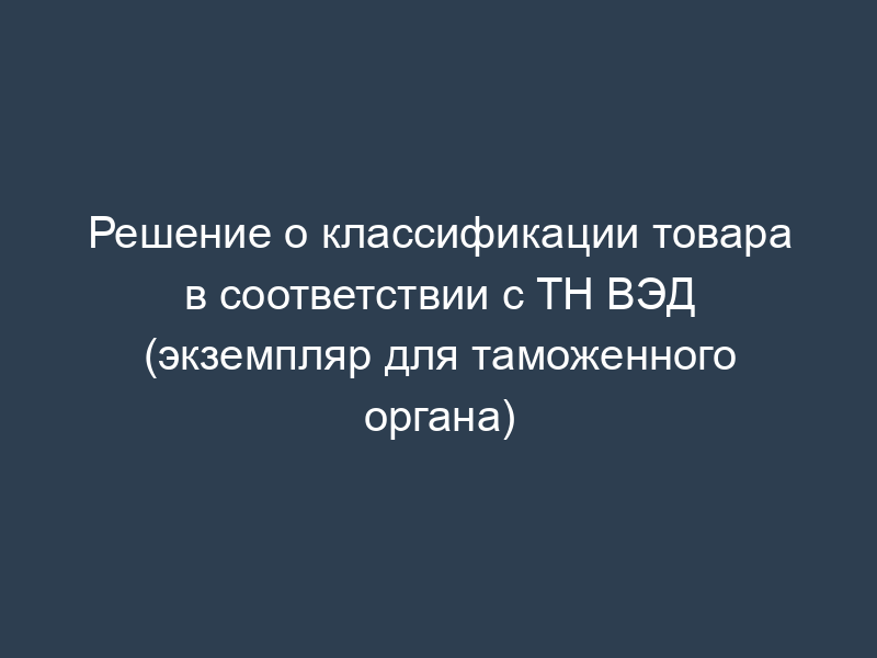 Решение о классификации товара в соответствии с ТН ВЭД (экземпляр для таможенного органа)