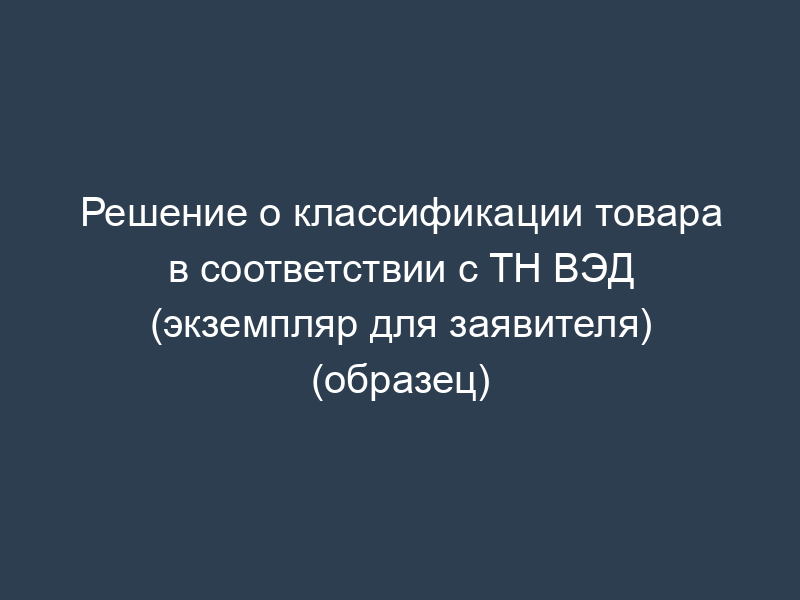 Решение о классификации товара в соответствии с ТН ВЭД (экземпляр для заявителя) (образец)