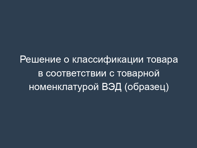 Решение о классификации товара в соответствии с товарной номенклатурой ВЭД (образец)