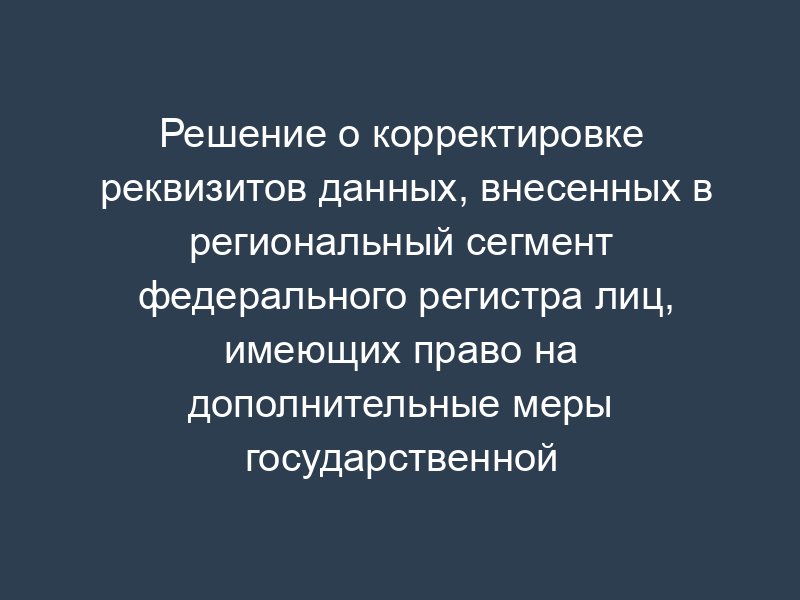Решение о корректировке реквизитов данных, внесенных в региональный сегмент федерального регистра лиц, имеющих право на дополнительные меры государственной поддержки